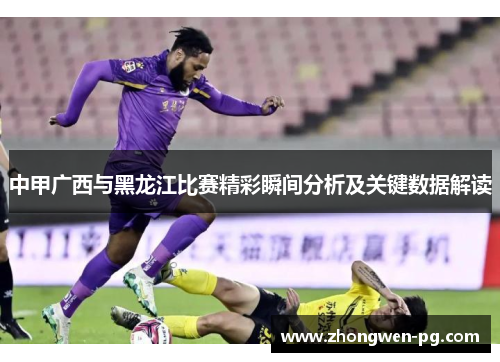 中甲广西与黑龙江比赛精彩瞬间分析及关键数据解读