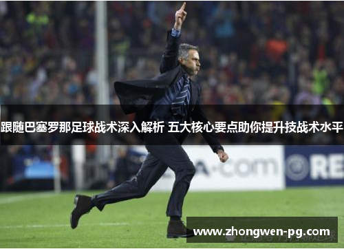 跟随巴塞罗那足球战术深入解析 五大核心要点助你提升技战术水平 跟随巴塞罗那足球战术深入解析 五大核心要点助你提升技战术水平